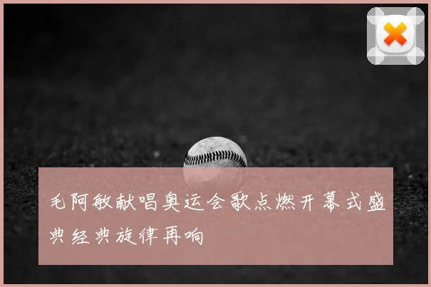 毛阿敏献唱奥运会歌点燃开幕式盛典经典旋律再响