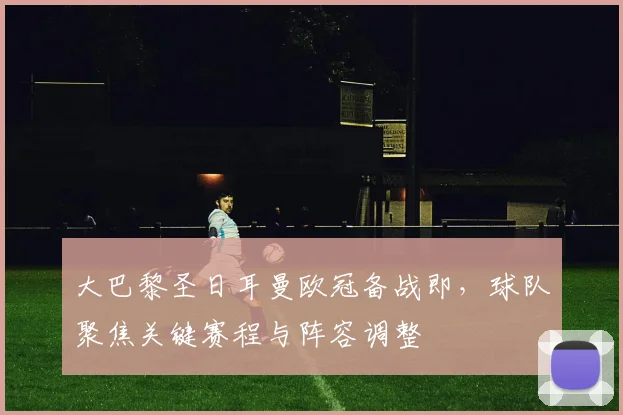 大巴黎圣日耳曼欧冠备战即，球队聚焦关键赛程与阵容调整