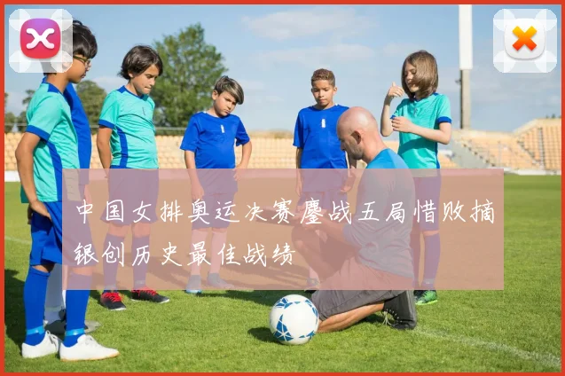 中国女排奥运决赛鏖战五局惜败摘银创历史最佳战绩