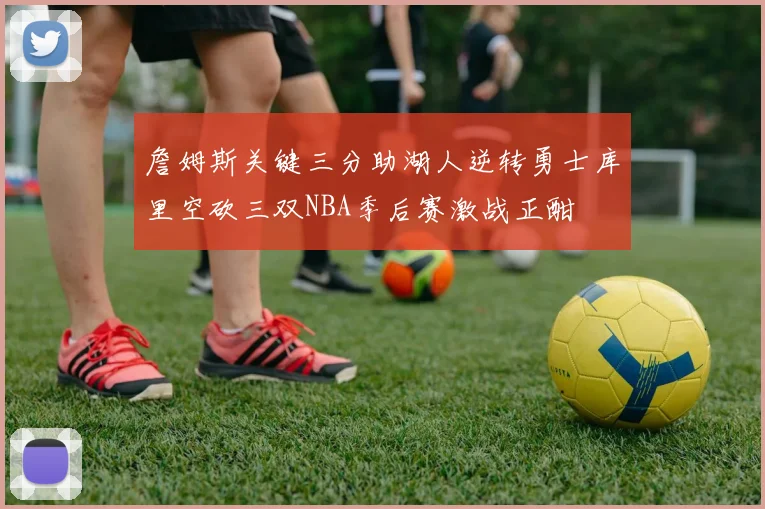 詹姆斯关键三分助湖人逆转勇士库里空砍三双NBA季后赛激战正酣