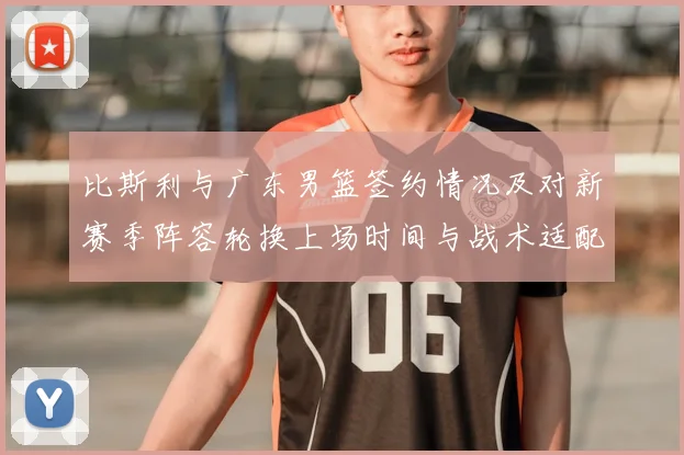 比斯利与广东男篮签约情况及对新赛季阵容轮换上场时间与战术适配影响