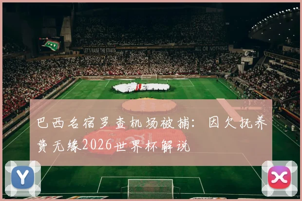 巴西名宿罗查机场被捕:因欠抚养费无缘2026世界杯解说