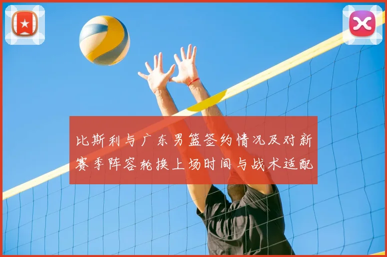 比斯利与广东男篮签约情况及对新赛季阵容轮换上场时间与战术适配影响