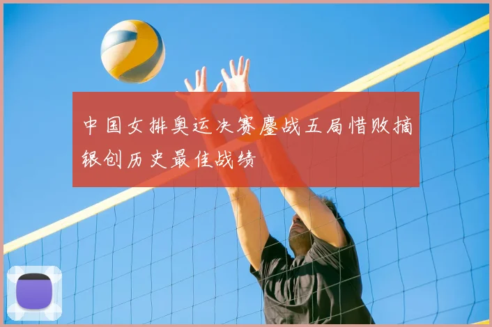 中国女排奥运决赛鏖战五局惜败摘银创历史最佳战绩