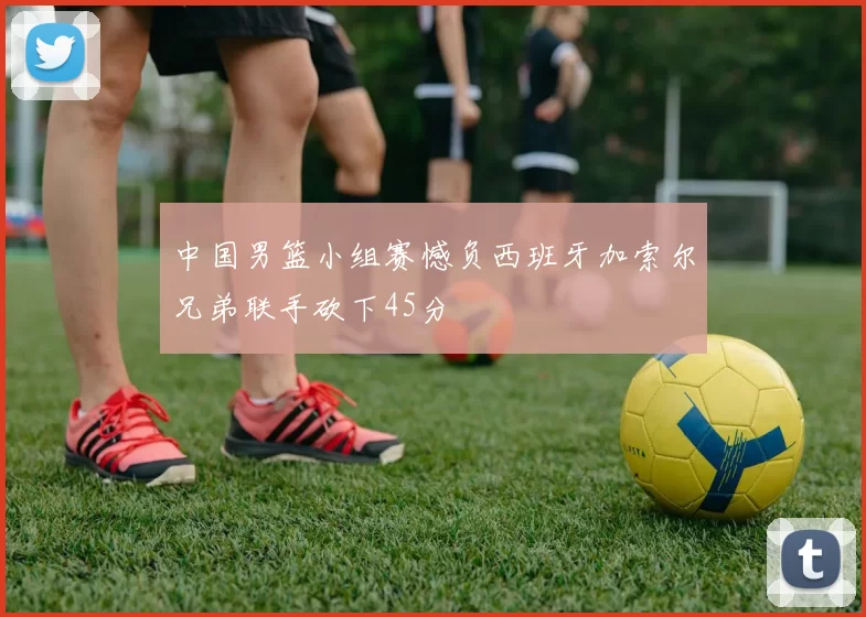 中国男篮小组赛憾负西班牙加索尔兄弟联手砍下45分