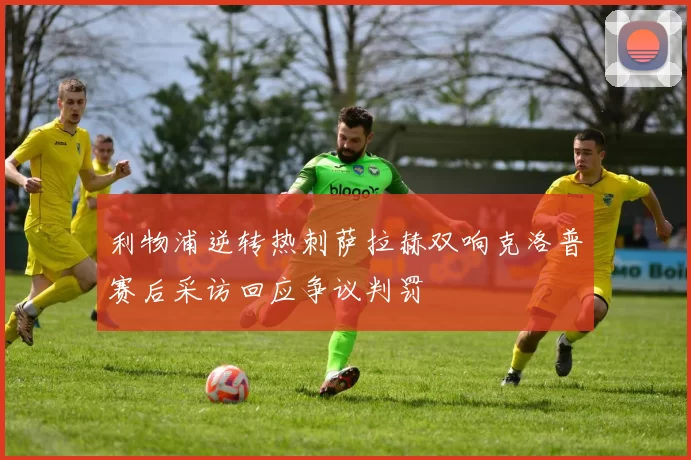 利物浦逆转热刺萨拉赫双响克洛普赛后采访回应争议判罚