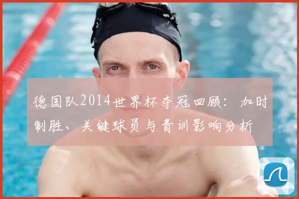 德国队2014世界杯夺冠回顾：加时制胜、关键球员与青训影响分析