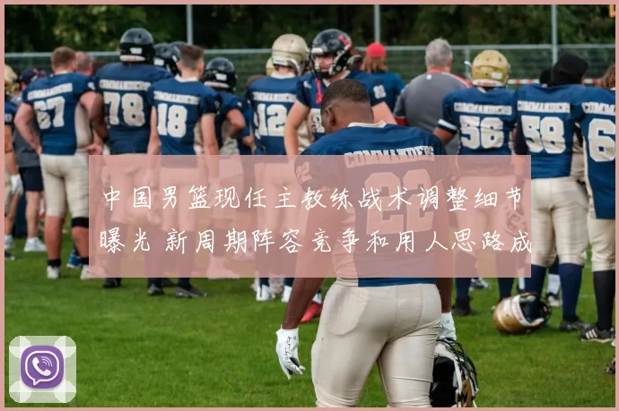 中国男篮现任主教练战术调整细节曝光 新周期阵容竞争和用人思路成焦点