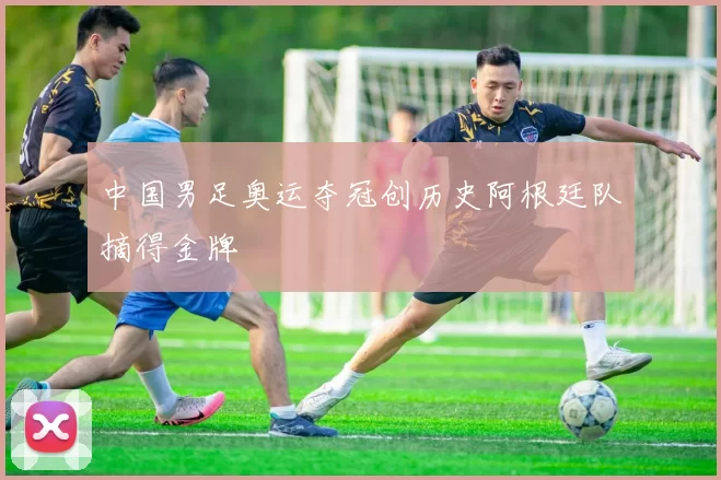 中国男足奥运夺冠创历史阿根廷队摘得金牌