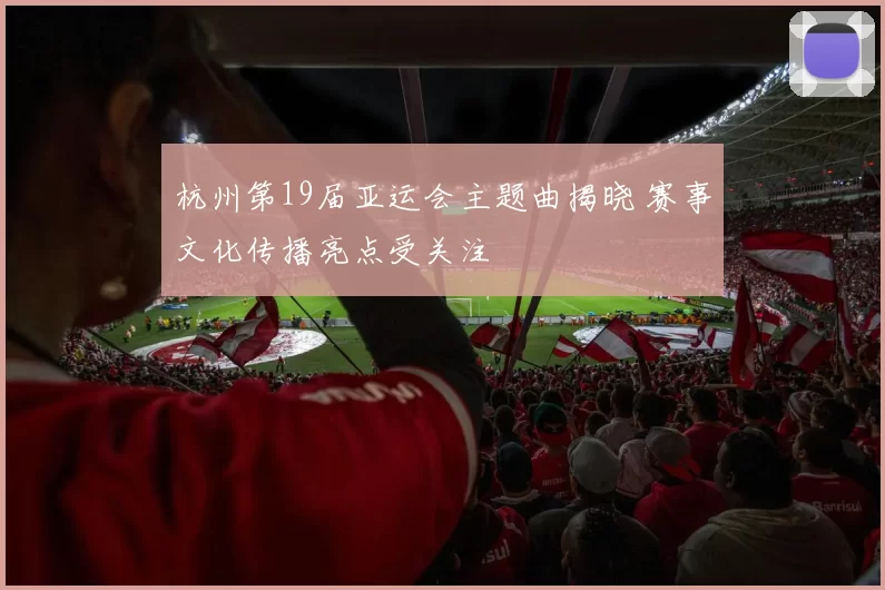 杭州第19届亚运会主题曲揭晓 赛事文化传播亮点受关注