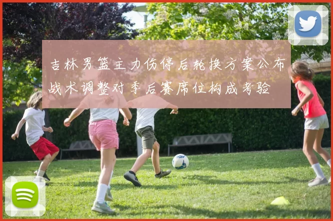 吉林男篮主力伤停后轮换方案公布战术调整对季后赛席位构成考验