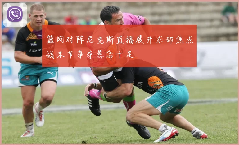 篮网对阵尼克斯直播展开东部焦点战末节争夺悬念十足