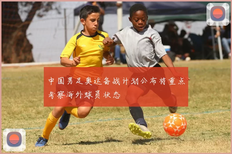 中国男足奥运备战计划公布将重点考察海外球员状态