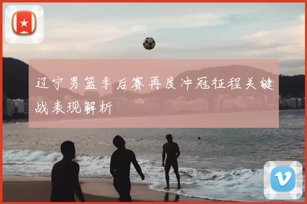 辽宁男篮季后赛再度冲冠征程关键战表现解析