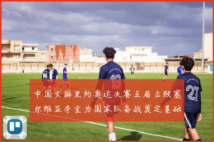 中国女排里约奥运决赛五局击败塞尔维亚夺金为国家队备战奠定基础