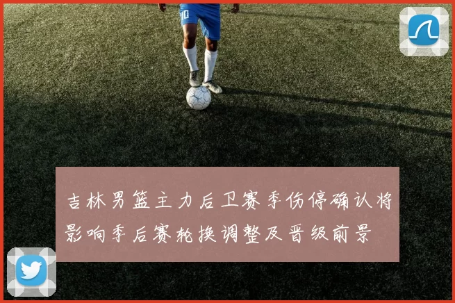 吉林男篮主力后卫赛季伤停确认将影响季后赛轮换调整及晋级前景
