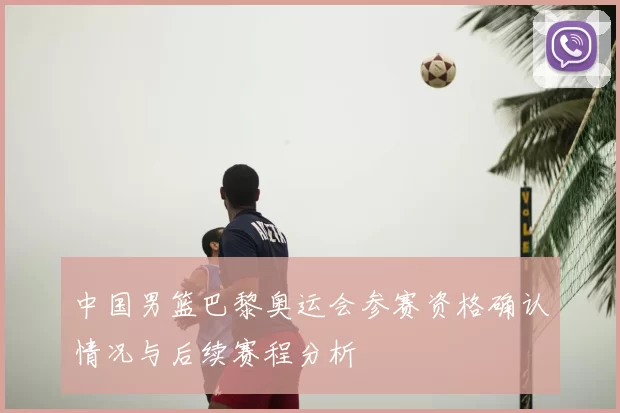 中国男篮巴黎奥运会参赛资格确认情况与后续赛程分析