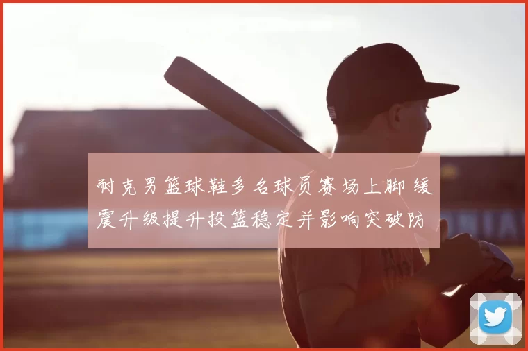 耐克男篮球鞋多名球员赛场上脚 缓震升级提升投篮稳定并影响突破防守