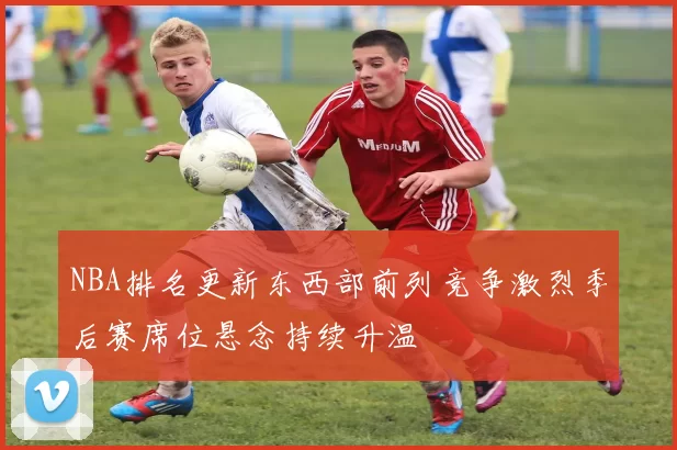 NBA排名更新东西部前列竞争激烈季后赛席位悬念持续升温