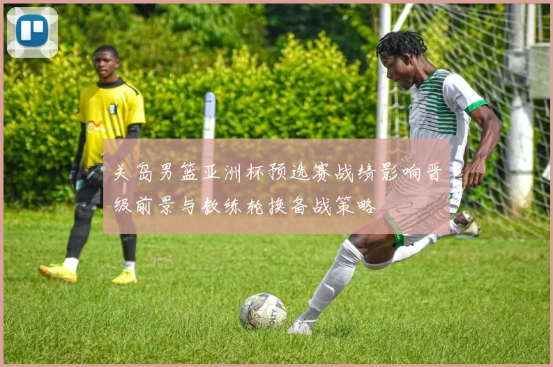 关岛男篮亚洲杯预选赛战绩影响晋级前景与教练轮换备战策略