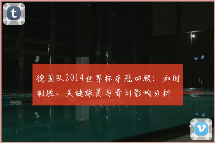 德国队2014世界杯夺冠回顾：加时制胜、关键球员与青训影响分析
