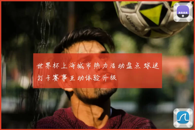 世界杯上海城市热力活动盘点 球迷打卡赛事互动体验升级