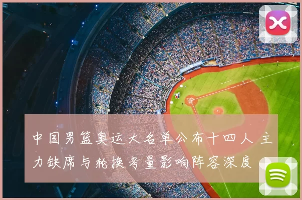 中国男篮奥运大名单公布十四人 主力缺席与轮换考量影响阵容深度