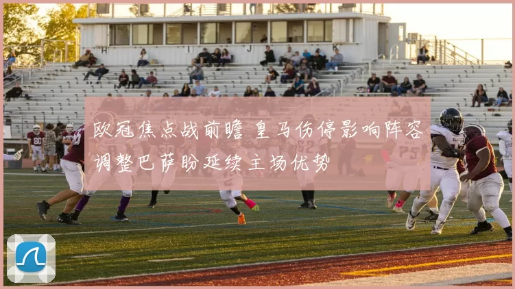 欧冠焦点战前瞻 皇马伤停影响阵容调整巴萨盼延续主场优势