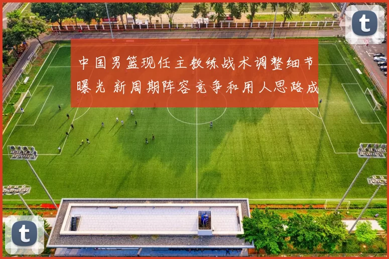 中国男篮现任主教练战术调整细节曝光 新周期阵容竞争和用人思路成焦点