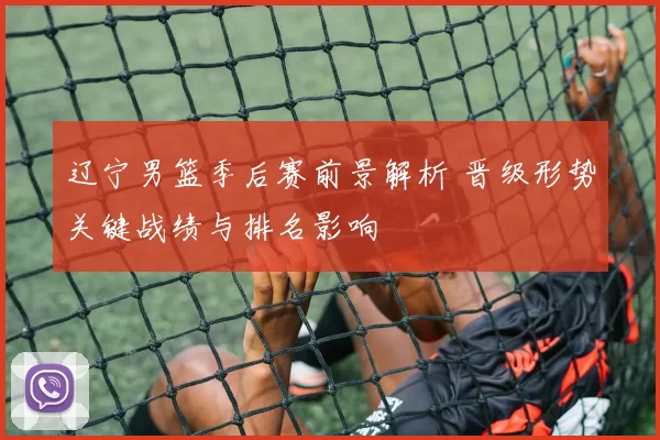 辽宁男篮季后赛前景解析 晋级形势关键战绩与排名影响