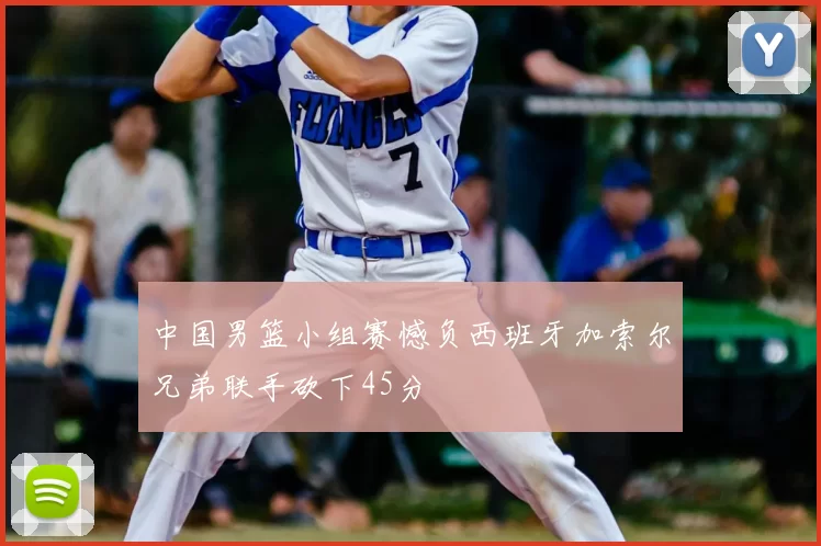 中国男篮小组赛憾负西班牙加索尔兄弟联手砍下45分