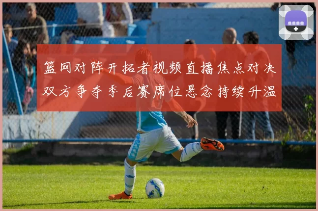 篮网对阵开拓者视频直播焦点对决双方争夺季后赛席位悬念持续升温