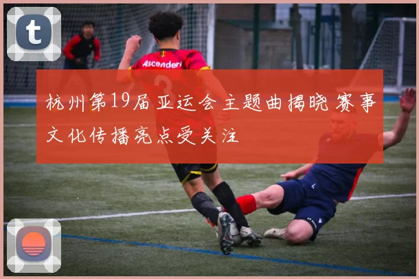 杭州第19届亚运会主题曲揭晓 赛事文化传播亮点受关注