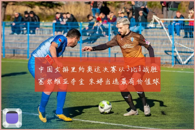 中国女排里约奥运决赛以3比1战胜塞尔维亚夺金 朱婷当选最有价值球员