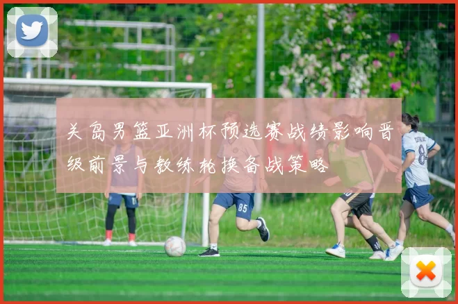 关岛男篮亚洲杯预选赛战绩影响晋级前景与教练轮换备战策略