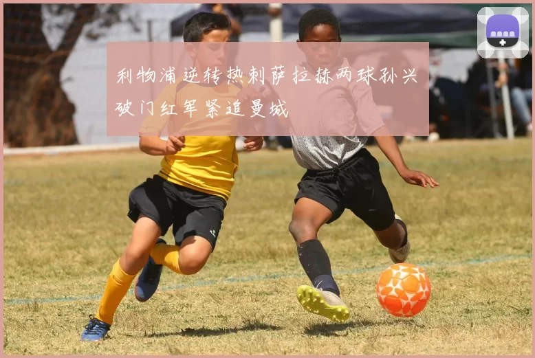 利物浦逆转热刺萨拉赫两球孙兴慜破门红军紧追曼城