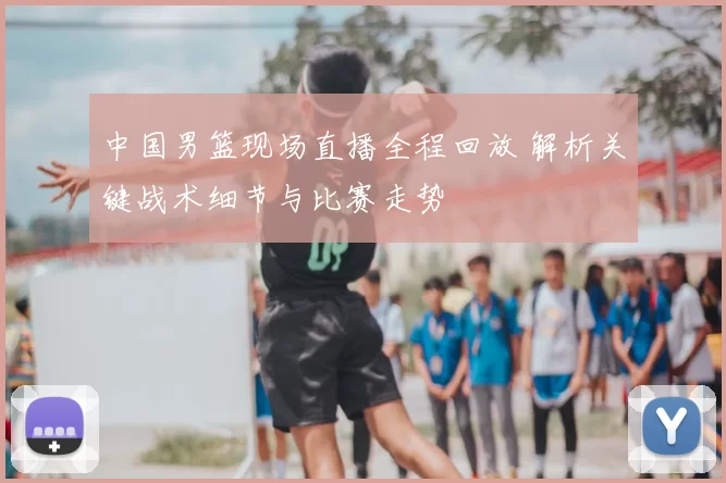 中国男篮现场直播全程回放 解析关键战术细节与比赛走势